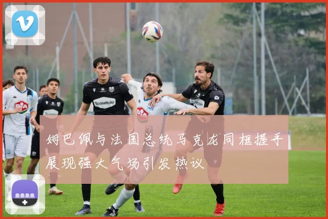 姆巴佩与法国总统马克龙同框握手展现强大气场引发热议